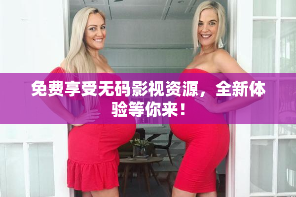 免费享受无码影视资源，全新体验等你来！