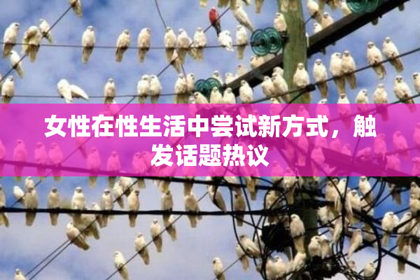 女性在性生活中尝试新方式，触发话题热议