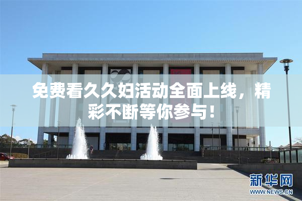 免费看久久妇活动全面上线，精彩不断等你参与！