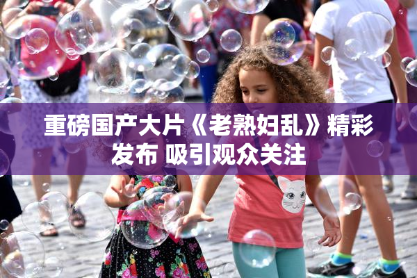 重磅国产大片《老熟妇乱》精彩发布 吸引观众关注