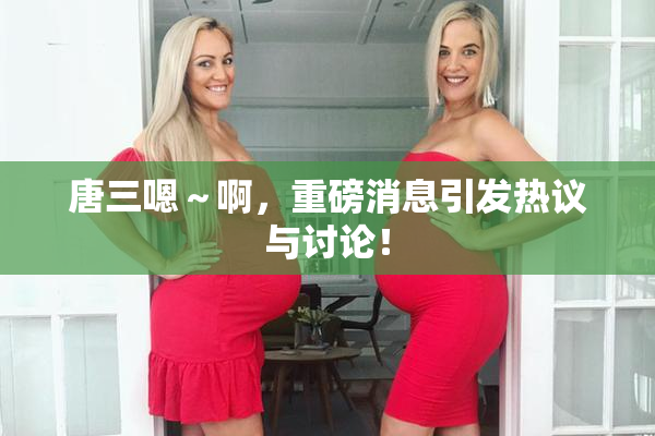 唐三嗯～啊，重磅消息引发热议与讨论！
