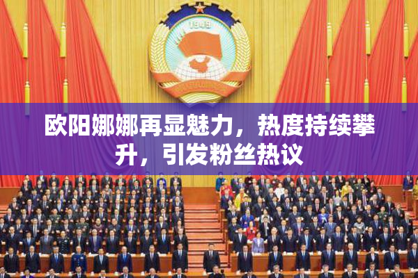 欧阳娜娜再显魅力，热度持续攀升，引发粉丝热议