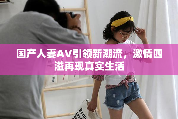 国产人妻AV引领新潮流，激情四溢再现真实生活