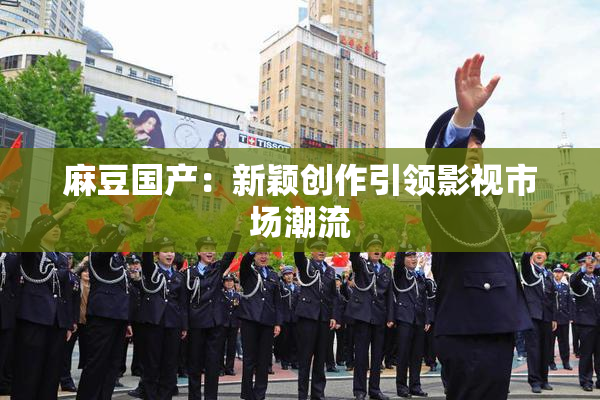 麻豆国产：新颖创作引领影视市场潮流