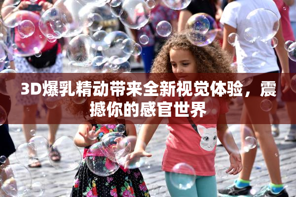 3D爆乳精动带来全新视觉体验，震撼你的感官世界