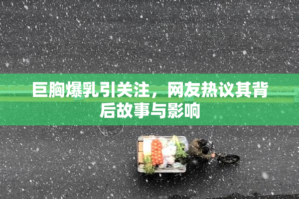 巨胸爆乳引关注，网友热议其背后故事与影响