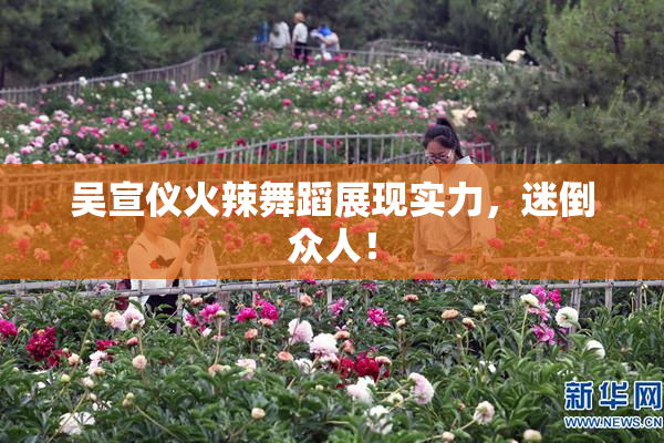 吴宣仪火辣舞蹈展现实力，迷倒众人！