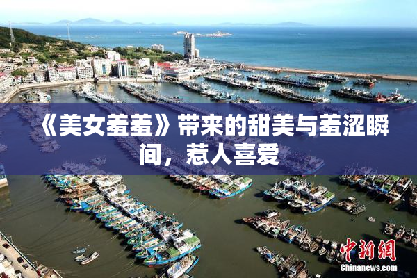 《美女羞羞》带来的甜美与羞涩瞬间，惹人喜爱