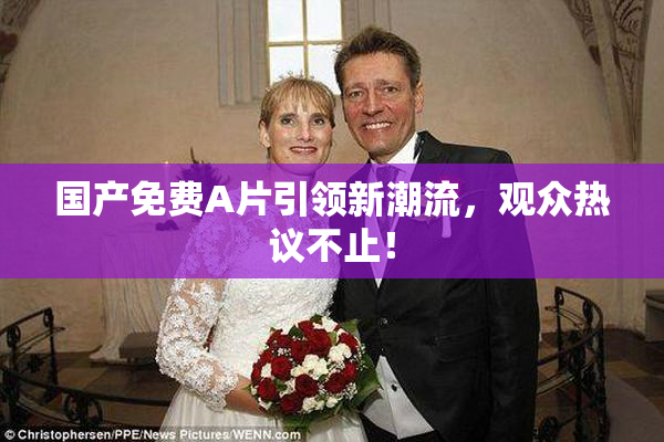 国产免费A片引领新潮流，观众热议不止！