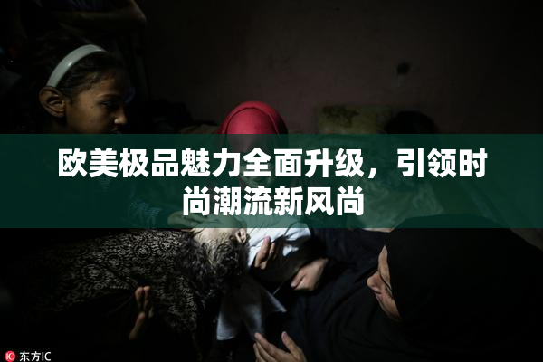 欧美极品魅力全面升级，引领时尚潮流新风尚