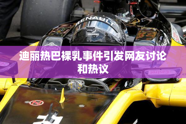 迪丽热巴裸乳事件引发网友讨论和热议