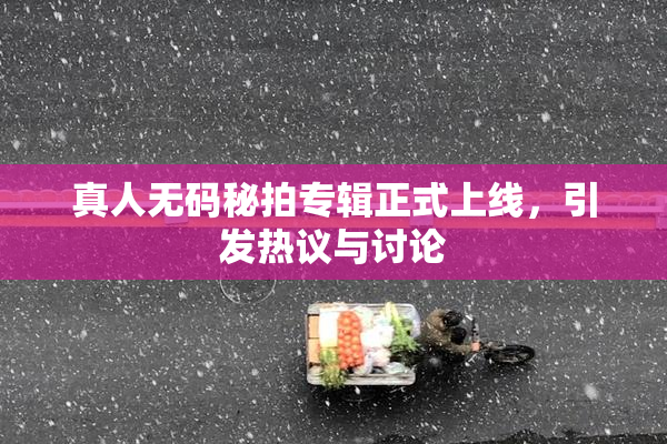 真人无码秘拍专辑正式上线，引发热议与讨论