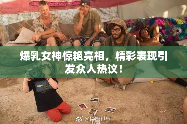 爆乳女神惊艳亮相，精彩表现引发众人热议！