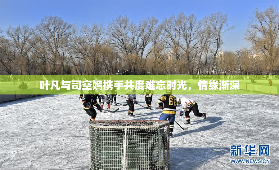 叶凡与司空嫣携手共度难忘时光，情缘渐深