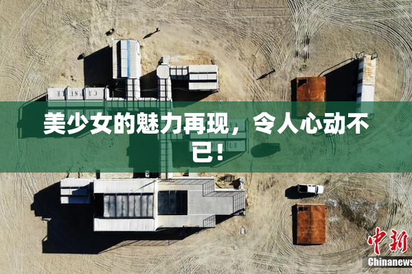 美少女的魅力再现，令人心动不已！