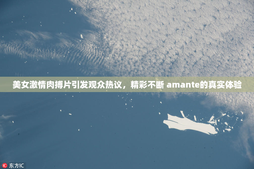 美女激情肉搏片引发观众热议，精彩不断 amante的真实体验