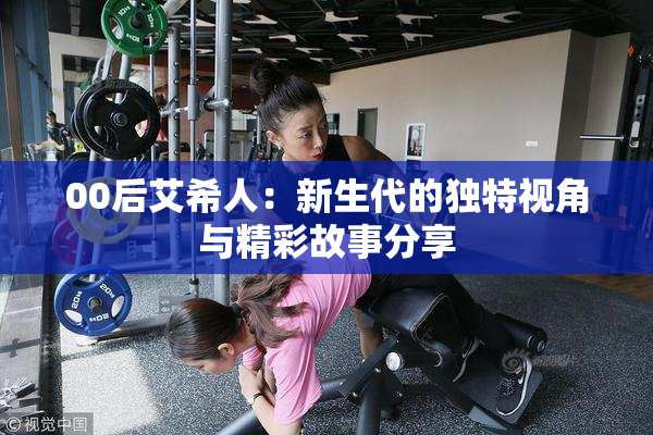 00后艾希人：新生代的独特视角与精彩故事分享