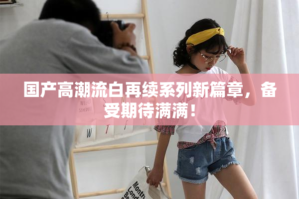 国产高潮流白再续系列新篇章，备受期待满满！