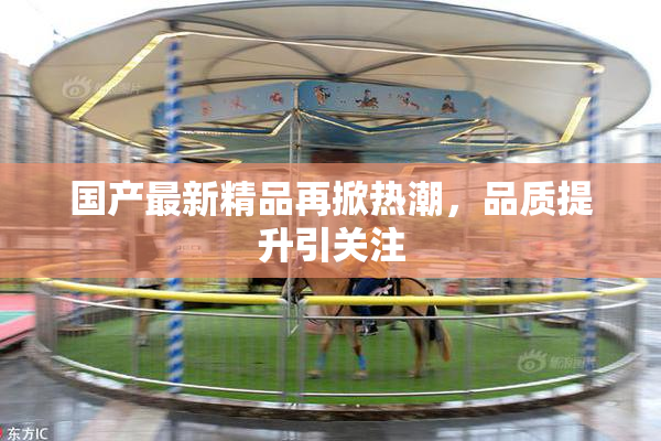 国产最新精品再掀热潮，品质提升引关注