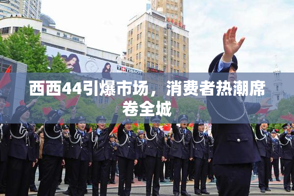 西西44引爆市场，消费者热潮席卷全城