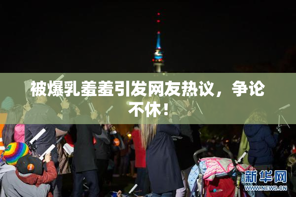 被爆乳羞羞引发网友热议，争论不休！