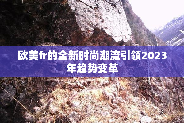 欧美fr的全新时尚潮流引领2023年趋势变革