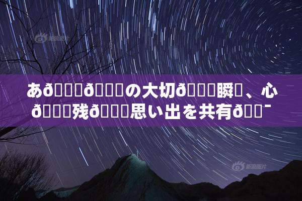 あ🍑👅の大切🍑瞬間、心🎆残🌃思い出を共有🔯よう