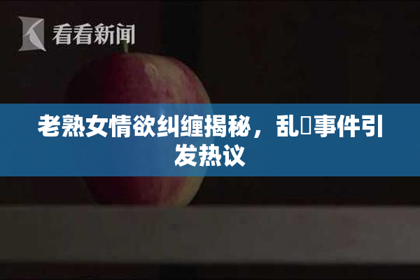 老熟女情欲纠缠揭秘，乱婬事件引发热议