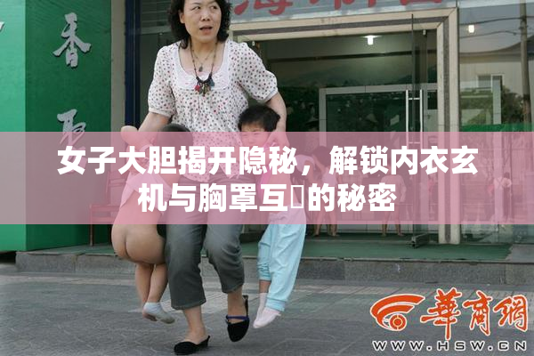 女子大胆揭开隐秘，解锁内衣玄机与胸罩互動的秘密