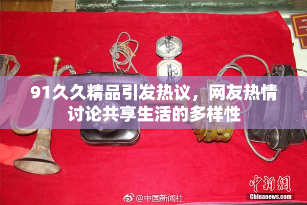 91久久精品引发热议，网友热情讨论共享生活的多样性