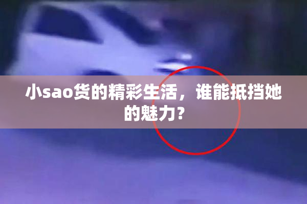 小sao货的精彩生活，谁能抵挡她的魅力？
