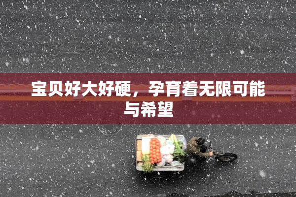 宝贝好大好硬，孕育着无限可能与希望