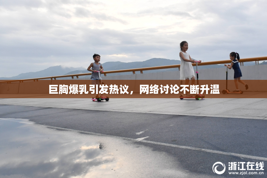 巨胸爆乳引发热议，网络讨论不断升温