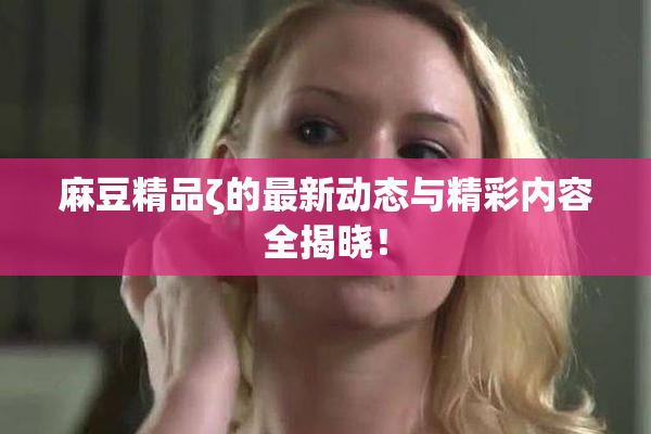 麻豆精品ζ的最新动态与精彩内容全揭晓！