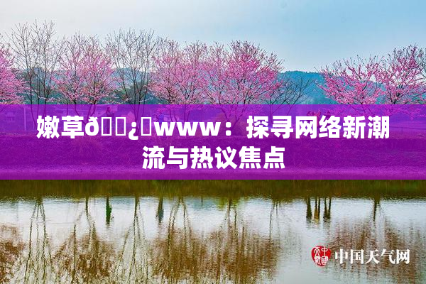 嫩草🌿‌www：探寻网络新潮流与热议焦点