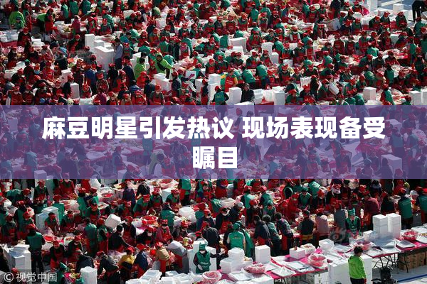 麻豆明星引发热议 现场表现备受瞩目