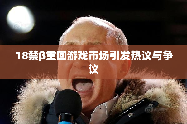 18禁β重回游戏市场引发热议与争议