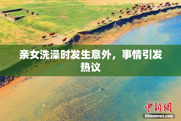亲女洗澡时发生意外，事情引发热议