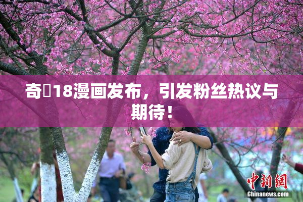 奇犽18漫画发布，引发粉丝热议与期待！