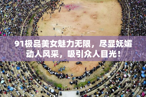 91极品美女魅力无限，尽显妩媚动人风采，吸引众人目光！
