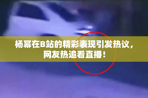 杨幂在B站的精彩表现引发热议，网友热追看直播！