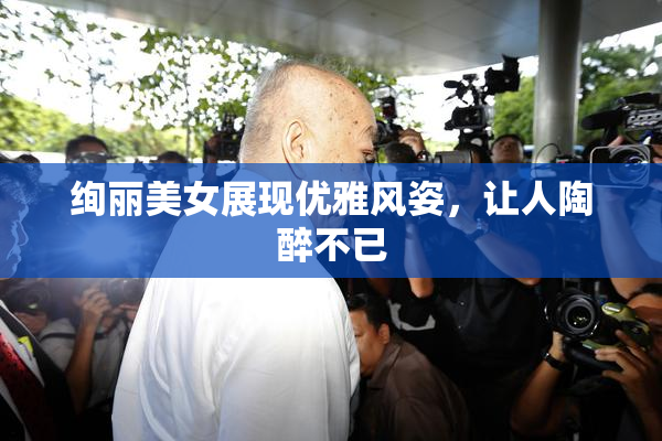 绚丽美女展现优雅风姿，让人陶醉不已