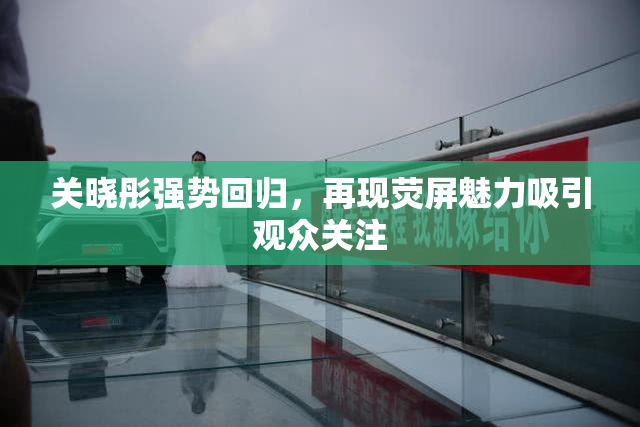 关晓彤强势回归，再现荧屏魅力吸引观众关注