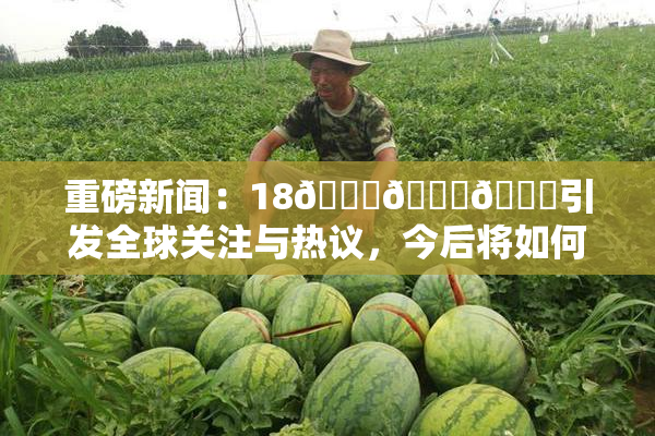 重磅新闻：18🔞🍆🍑引发全球关注与热议，今后将如何发展？
