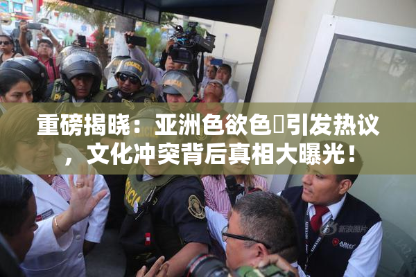 重磅揭晓：亚洲色欲色欱引发热议，文化冲突背后真相大曝光！