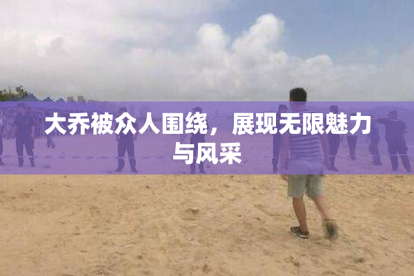 大乔被众人围绕，展现无限魅力与风采