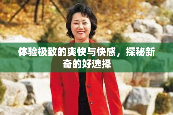 体验极致的爽快与快感，探秘新奇的好选择