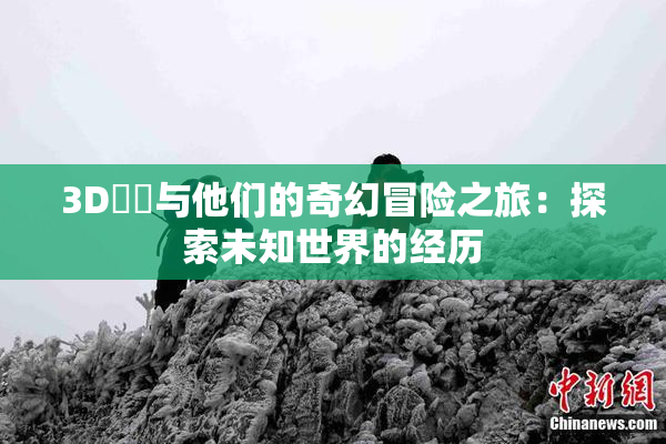 3D姉弚与他们的奇幻冒险之旅：探索未知世界的经历