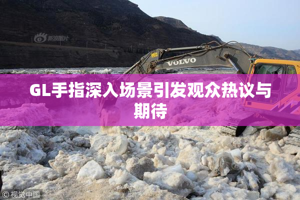 GL手指深入场景引发观众热议与期待