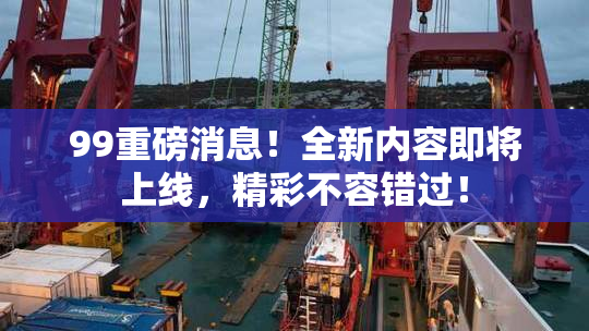 99重磅消息！全新内容即将上线，精彩不容错过！
